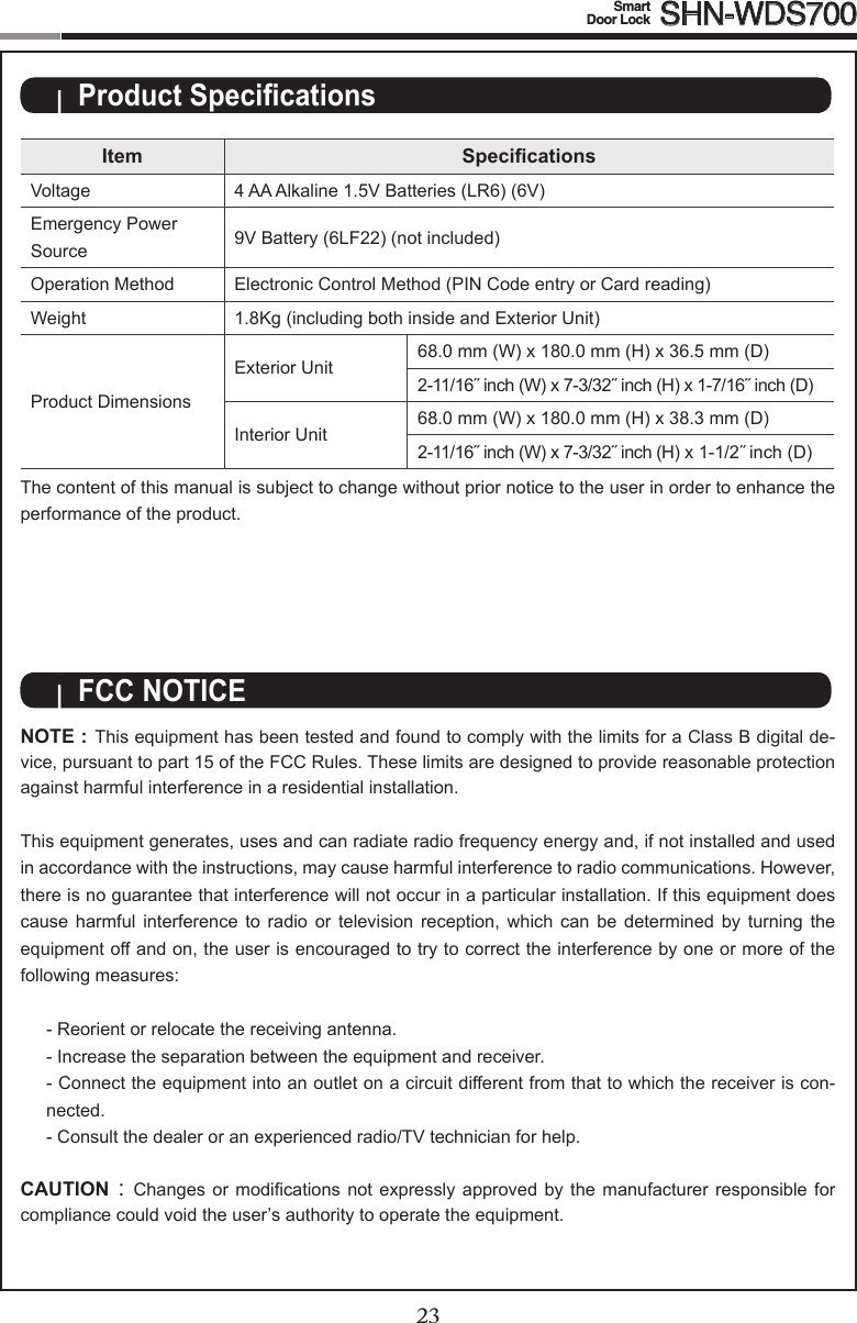 2223Smart  Door Lock SHN-WDS700Item SpecicationsVoltage 4 AA Alkaline 1.5V Batteries (LR6) (6V)Emergency Power Source  9V Battery (6LF22) (not included)Operation Method Electronic Control Method (PIN Code entry or Card reading)Weight 1.8Kg (including both inside and Exterior Unit)Product DimensionsExterior Unit 68.0 mm (W) x 180.0 mm (H) x 36.5 mm (D)2-11/16˝ inch (W) x 7-3/32˝ inch (H) x 1-7/16˝ inch (D)Interior Unit 68.0 mm (W) x 180.0 mm (H) x 38.3 mm (D)2-11/16˝ inch (W) x 7-3/32˝ inch (H) x 1-1/2˝ inch (D)The content of this manual is subject to change without prior notice to the user in order to enhance the performance of the product.|  Product Specications|  FCC NOTICENOTE : This equipment has been tested and found to comply with the limits for a Class B digital de-vice, pursuant to part 15 of the FCC Rules. These limits are designed to provide reasonable protection against harmful interference in a residential installation. This equipment generates, uses and can radiate radio frequency energy and, if not installed and used in accordance with the instructions, may cause harmful interference to radio communications. However, there is no guarantee that interference will not occur in a particular installation. If this equipment does cause  harmful  interference  to  radio  or  television  reception,  which  can  be  determined  by  turning  the equipment off and on, the user is encouraged to try to correct the interference by one or more of the followingmeasures:- Reorient or relocate the receiving antenna.- Increase the separation between the equipment and receiver.- Connect the equipment into an outlet on a circuit different from that to which the receiver is con-nected.- Consult the dealer or an experienced radio/TV technician for help. CAUTION: Changes or modications not expressly approved by the manufacturer responsible forcompliance could void the user’s authority to operate the equipment.