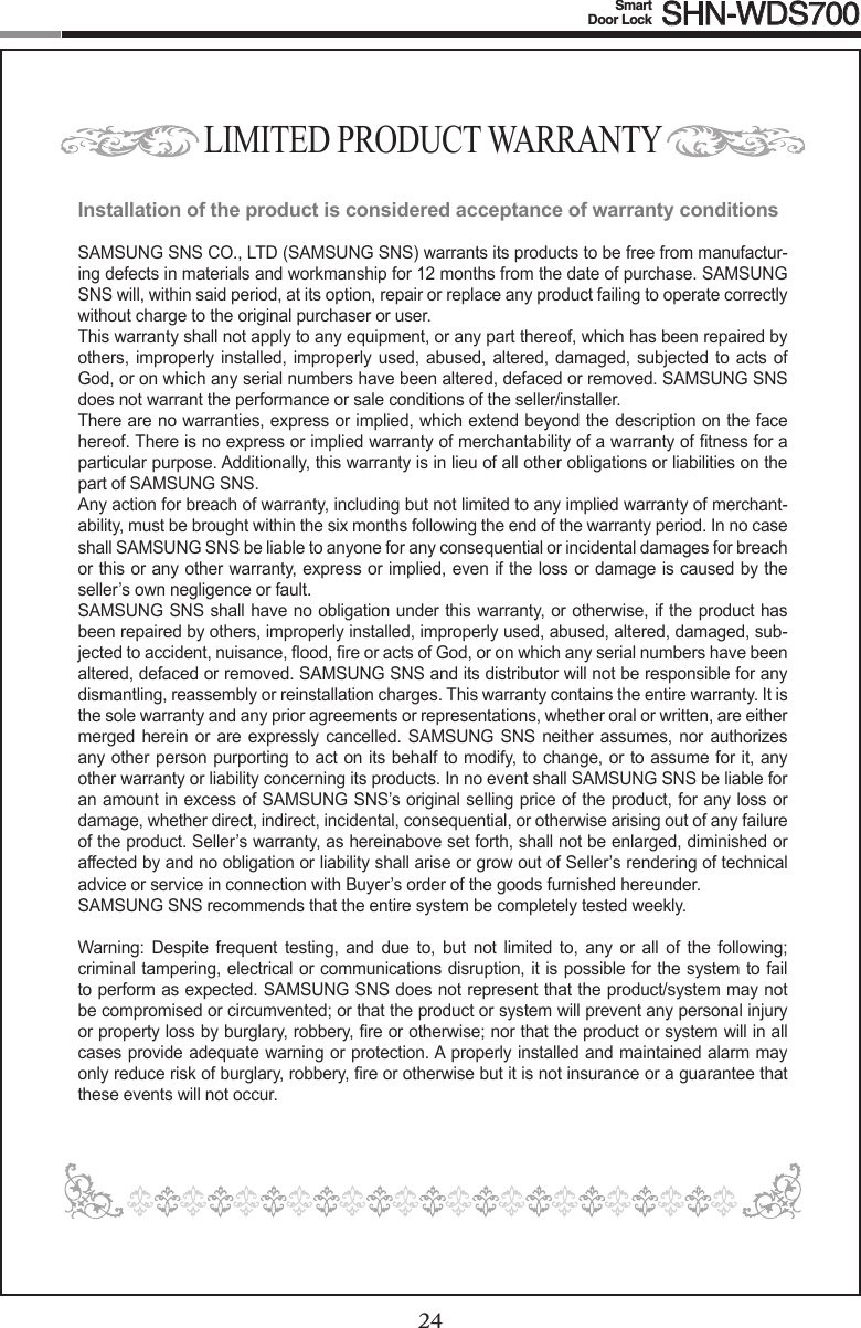 24Smart  Door Lock SHN-WDS70025LIMITED PRODUCT WARRANTYInstallation of the product is considered acceptance of warranty conditionsSAMSUNG SNS CO., LTD (SAMSUNG SNS) warrants its products to be free from manufactur-ing defects in materials and workmanship for 12 months from the date of purchase. SAMSUNG SNS will, within said period, at its option, repair or replace any product failing to operate correctly without charge to the original purchaser or user.This warranty shall not apply to any equipment, or any part thereof, which has been repaired by others,  improperly installed, improperly used, abused,  altered, damaged, subjected to acts of God, or on which any serial numbers have been altered, defaced or removed. SAMSUNG SNS does not warrant the performance or sale conditions of the seller/installer.There are no warranties, express or implied, which extend beyond the description on the face hereof.Thereisnoexpressorimpliedwarrantyofmerchantabilityofawarrantyoftnessforaparticular purpose. Additionally, this warranty is in lieu of all other obligations or liabilities on the part of SAMSUNG SNS.Any action for breach of warranty, including but not limited to any implied warranty of merchant-ability, must be brought within the six months following the end of the warranty period. In no case shall SAMSUNG SNS be liable to anyone for any consequential or incidental damages for breach or this or any other warranty, express or implied, even if the loss or damage is caused by the seller’s own negligence or fault.SAMSUNG SNS shall have no obligation under this warranty, or otherwise, if the product has been repaired by others, improperly installed, improperly used, abused, altered, damaged, sub-jectedtoaccident,nuisance,ood,reoractsofGod,oronwhichanyserialnumbershavebeenaltered, defaced or removed. SAMSUNG SNS and its distributor will not be responsible for any dismantling, reassembly or reinstallation charges. This warranty contains the entire warranty. It is the sole warranty and any prior agreements or representations, whether oral or written, are either merged herein or  are expressly cancelled.  SAMSUNG SNS  neither assumes, nor  authorizes any other person purporting to act on its behalf to modify, to change, or to assume for it, any other warranty or liability concerning its products. In no event shall SAMSUNG SNS be liable for an amount in excess of SAMSUNG SNS’s original selling price of the product, for any loss or damage, whether direct, indirect, incidental, consequential, or otherwise arising out of any failure of the product. Seller’s warranty, as hereinabove set forth, shall not be enlarged, diminished or affected by and no obligation or liability shall arise or grow out of Seller’s rendering of technical advice or service in connection with Buyer’s order of the goods furnished hereunder.SAMSUNG SNS recommends that the entire system be completely tested weekly. Warning: Despite frequent testing, and due to, but not limited to, any or all of the following;criminal tampering, electrical or communications disruption, it is possible for the system to fail to perform as expected. SAMSUNG SNS does not represent that the product/system may not becompromisedorcircumvented;orthattheproductorsystemwillpreventanypersonalinjuryorpropertylossbyburglary,robbery,reorotherwise;northattheproductorsystemwillinallcases provide adequate warning or protection. A properly installed and maintained alarm may onlyreduceriskofburglary,robbery,reorotherwisebutitisnotinsuranceoraguaranteethatthese events will not occur. 