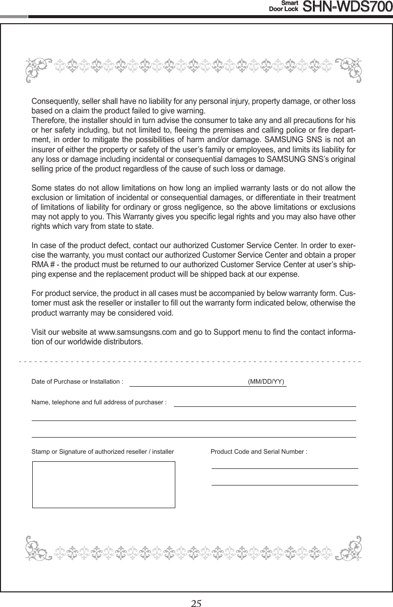 2425Smart  Door Lock SHN-WDS700Consequently, seller shall have no liability for any personal injury, property damage, or other loss based on a claim the product failed to give warning.Therefore, the installer should in turn advise the consumer to take any and all precautions for his orhersafetyincluding,butnotlimitedto,eeingthepremisesandcallingpoliceorredepart-ment, in order to mitigate the possibilities of harm and/or damage. SAMSUNG SNS is not an insurer of either the property or safety of the user’s family or employees, and limits its liability for any loss or damage including incidental or consequential damages to SAMSUNG SNS’s original selling price of the product regardless of the cause of such loss or damage.Some states do not allow limitations on how long an implied warranty lasts or do not allow the exclusion or limitation of incidental or consequential damages, or differentiate in their treatment of limitations of liability for ordinary or gross negligence, so the above limitations or exclusions maynotapplytoyou.ThisWarrantygivesyouspeciclegalrightsandyoumayalsohaveotherrights which vary from state to state.In case of the product defect, contact our authorized Customer Service Center. In order to exer-cise the warranty, you must contact our authorized Customer Service Center and obtain a proper RMA#-theproductmustbereturnedtoourauthorizedCustomerServiceCenteratuser’sship-ping expense and the replacement product will be shipped back at our expense.For product service, the product in all cases must be accompanied by below warranty form. Cus-tomermustasktheresellerorinstallertolloutthewarrantyformindicatedbelow,otherwisetheproduct warranty may be considered void. Visitourwebsiteatwww.samsungsns.comandgotoSupportmenutondthecontactinforma-tion of our worldwide distributors.DateofPurchaseorInstallation: (MM/DD/YY)Name,telephoneandfulladdressofpurchaser:Stamp or Signature of authorized reseller / installer  ProductCodeandSerialNumber: