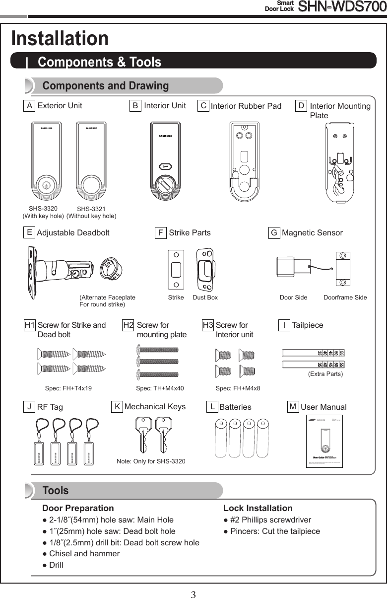 23Smart  Door Lock SHN-WDS700|  Components &amp; Tools Door Preparation●2-1/8˝(54mm)holesaw:MainHole●1˝(25mm)holesaw:Deadbolthole●1/8˝(2.5mm)drillbit:Deadboltscrewhole●Chiselandhammer●DrillLock Installation●#2Phillipsscrewdriver●Pincers:CutthetailpieceComponents and DrawingToolsSHS-3320(With key hole)Components &amp; Tools InstallationStrikeExterior UnitASHS-3321(Without key hole)Dust Box Door Side Doorframe Side(Alternate Faceplate  For round strike)Note:OnlyforSHS-3320Interior UnitBInterior Rubber PadCInterior Mounting PlateDAdjustable DeadboltEStrike PartsFMagnetic SensorGScrew for Strike and Dead boltH1 TailpieceIScrew for  mounting plateH2 Screw for  Interior unitH3RF TagJMechanical KeysKBatteriesLUser ManualMPlease review all included documentation and use the product as i ntended. Safety precautions must be followed to avoid personal injury or property damage.Samsung Smart Door LockUser Guide SHS-3320/3321Spec:FH+T4x19 Spec:TH+M4x40 Spec:FH+M4x8(Extra Parts)