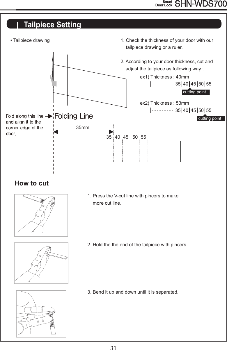 3031Smart  Door Lock SHN-WDS700|  Tailpiece Setting• Tailpiece drawing1.  Press the V-cut line with pincers to make more cut line.2.  Hold the the end of the tailpiece with pincers.3.  Bend it up and down until it is separated.How to cut35 40 45 50 55cutting point35 40 45 50 55cutting point35mm1.  Check the thickness of your door with our tailpiece drawing or a ruler.2.  According to your door thickness, cut and adjustthetailpieceasfollowingway;ex1)Thickness:40mmex2)Thickness:53mm40 45 50 5535