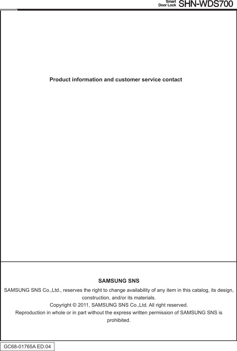 SAMSUNG SNSSAMSUNG SNS Co.,Ltd., reserves the right to change availability of any item in this catalog, its design, construction, and/or its materials.Copyright © 2011, SAMSUNG SNS Co.,Ltd. All right reserved.Reproduction in whole or in part without the express written permission of SAMSUNG SNS is  prohibited.GC68-01765AED:04Product information and customer service contact Smart  Door Lock SHN-WDS700