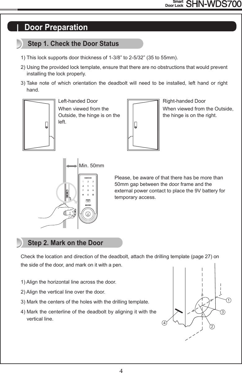 4Smart  Door Lock SHN-WDS7005|  Door PreparationStep 1. Check the Door Status1)  This lock supports door thickness of 1-3/8” to 2-5/32” (35 to 55mm). 2)  Using the provided lock template, ensure that there are no obstructions that would prevent  installing the lock properly. 3)  Take  note  of  which  orientation  the  deadbolt  will  need  to  be  installed,  left  hand  or  right hand.Check the location and direction of the deadbolt, attach the drilling template (page 27) on the side of the door, and mark on it with a pen.1) Align the horizontal line across the door.2) Align the vertical line over the door.3)  Mark the centers of the holes with the drilling template.4)   Mark the centerline of the deadbolt by aligning it with the vertical line.Right-handed DoorWhen viewed from the Outside, the hinge is on the right. Left-handed DoorWhen viewed from the  Outside, the hinge is on the  left.Step 2. Mark on the DoorPlease, be aware of that there has be more than 50mm gap between the door frame and the external power contact to place the 9V battery for temporary access.Min. 50mm