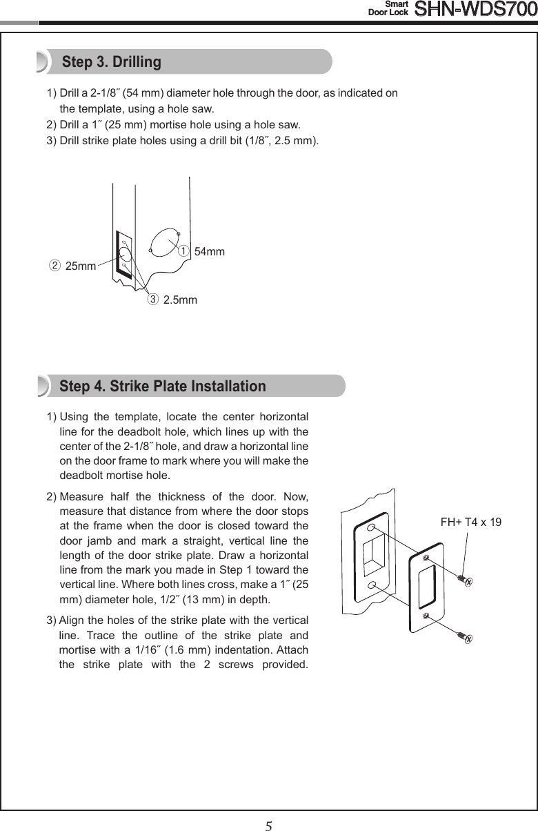 45Smart  Door Lock SHN-WDS7001)Drilla2-1/8˝(54mm)diameterholethroughthedoor,asindicatedon the template, using a hole saw.2)Drilla1˝(25mm)mortiseholeusingaholesaw.3) Drill strike plate holes using a drill bit (1/8˝,2.5mm).1)  Using  the  template,  locate  the  center  horizontal line for the deadbolt hole, which lines up with the centerofthe2-1/8˝hole,anddrawahorizontallineon the door frame to mark where you will make the deadbolt mortise hole.2)  Measure  half  the  thickness  of  the  door.  Now, measure that distance from where the door stops at the frame when the  door  is  closed  toward  the door  jamb  and  mark  a  straight,  vertical  line  the length of the  door  strike plate. Draw  a  horizontal line from the mark you made in Step 1 toward the verticalline.Wherebothlinescross,makea1˝(25mm)diameterhole,1/2˝(13mm)indepth.3)  Align the holes of the strike plate with the vertical line.  Trace  the  outline  of  the  strike  plate  and mortisewitha1/16˝(1.6mm)indentation.Attachthe  strike  plate  with  the  2  screws  provided.  Step 3. DrillingStep 4. Strike Plate InstallationFH+ T4 x 19① 54mm② 25mm③ 2.5mm