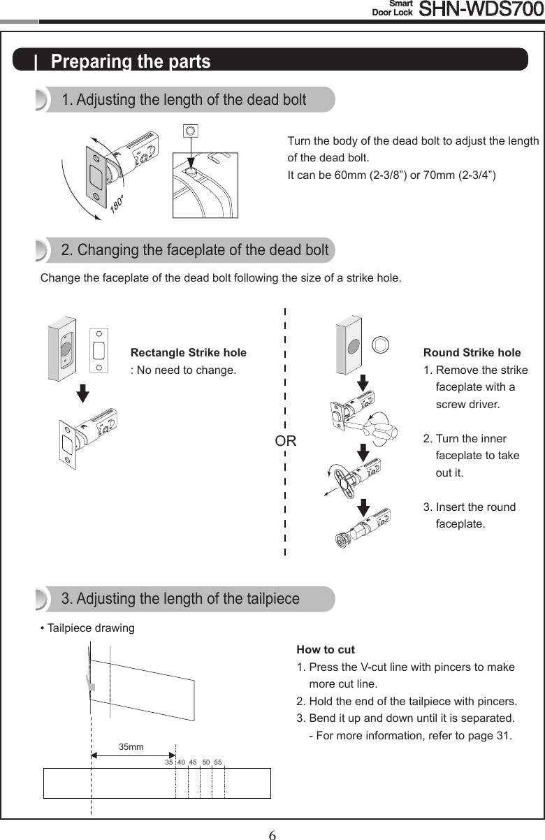 6Smart  Door Lock SHN-WDS7007|  Preparing the parts1. Adjusting the length of the dead bolt180°Turn the body of the dead bolt to adjust the length of the dead bolt.It can be 60mm (2-3/8”) or 70mm (2-3/4”)ORRectangle Strike hole:Noneedtochange.2. Changing the faceplate of the dead boltChange the faceplate of the dead bolt following the size of a strike hole.Round Strike hole1.  Remove the strike faceplate with a screw driver.2.  Turn the inner faceplate to take out it.3.  Insert the round faceplate.OROR3. Adjusting the length of the tailpiece• Tailpiece drawingHow to cut1.  Press the V-cut line with pincers to make more cut line.2.  Hold the end of the tailpiece with pincers.3.  Bend it up and down until it is separated. - For more information, refer to page 31.40 45 50 553535mm