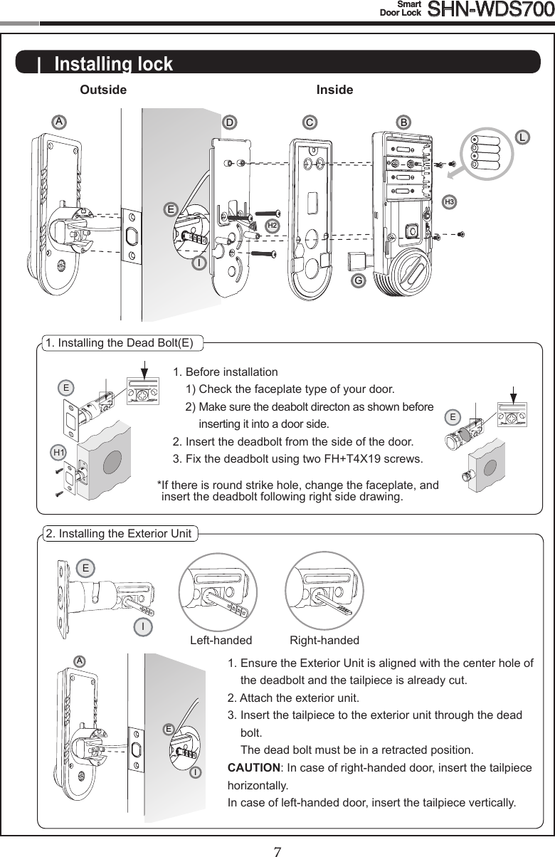 67Smart  Door Lock SHN-WDS700|  Installing lockOutside Inside1. Installing the Dead Bolt(E)1. Before installation1) Check the faceplate type of your door.2)  Make sure the deabolt directon as shown before inserting it into a door side.2. Insert the deadbolt from the side of the door.3.FixthedeadboltusingtwoFH+T4X19screws.* If there is round strike hole, change the faceplate, and insert the deadbolt following right side drawing.2. Installing the Exterior Unit1.  Ensure the Exterior Unit is aligned with the center hole of the deadbolt and the tailpiece is already cut.2.  Attach the exterior unit.3.  Insert the tailpiece to the exterior unit through the dead bolt.  The dead bolt must be in a retracted position.CAUTION:In case of right-handed door, insert the tailpiece horizontally.  In case of left-handed door, insert the tailpiece vertically.EH1EEILeft-handed Right-handedAIEACGBLDH2H3IE