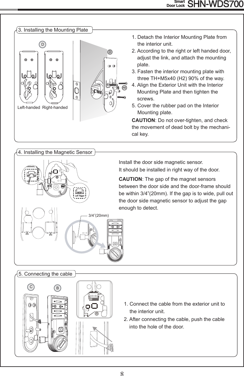 8Smart  Door Lock SHN-WDS70095. Connecting the cable1.  Connect the cable from the exterior unit to the interior unit.2.  After connecting the cable, push the cable into the hole of the door.CB4. Installing the Magnetic Sensor3/4˝(20mm)Right TriggerLeftTriggerLeft TriggerRight TriggerInstall the door side magnetic sensor.It should be installed in right way of the door.CAUTION:Thegapofthemagnetsensorsbetween the door side and the door-frame should be within 3/4”(20mm). If the gap is to wide, pull out the door side magnetic sensor to adjust the gap enough to detect.3. Installing the Mounting Plate1.  Detach the Interior Mounting Plate from the interior unit.2.  According to the right or left handed door, adjust the link, and attach the mounting plate.3.  Fasten the interior mounting plate with threeTH+M5x40(H2)90%oftheway.4.  Align the Exterior Unit with the Interior Mounting Plate and then tighten the screws.5.  Cover the rubber pad on the Interior Mounting plate.CAUTION:Donotover-tighten,andcheckthe movement of dead bolt by the mechani-cal key.DRight-handedLeft-handedDH2