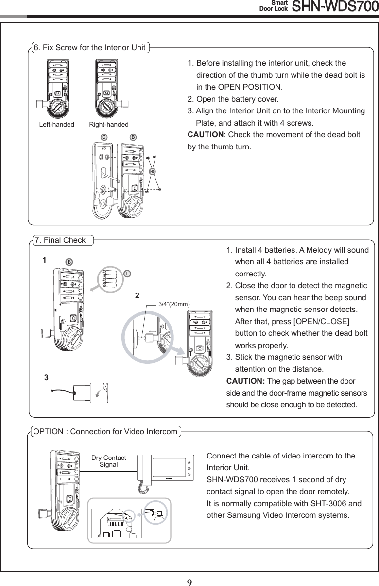 89Smart  Door Lock SHN-WDS7006. Fix Screw for the Interior Unit1.  Before installing the interior unit, check the direction of the thumb turn while the dead bolt is in the OPEN POSITION.2.  Open the battery cover.3.  Align the Interior Unit on to the Interior Mounting Plate, and attach it with 4 screws.CAUTION:Checkthemovementofthedeadboltby the thumb turn.7. Final Check1.  Install 4 batteries. A Melody will sound when all 4 batteries are installed correctly.2.  Close the door to detect the magnetic sensor. You can hear the beep sound when the magnetic sensor detects. After that, press [OPEN/CLOSE] button to check whether the dead bolt works properly.3.  Stick the magnetic sensor with  attention on the distance.CAUTION: The gap between the door side and the door-frame magnetic sensors should be close enough to be detected.OPTION:ConnectionforVideoIntercomConnect the cable of video intercom to the Interior Unit.SHN-WDS700 receives 1 second of dry contact signal to open the door remotely.  It is normally compatible with SHT-3006 and other Samsung Video Intercom systems.Dry Contact  Signal3/4˝(20mm)123BLCBH3Left-handed Right-handed