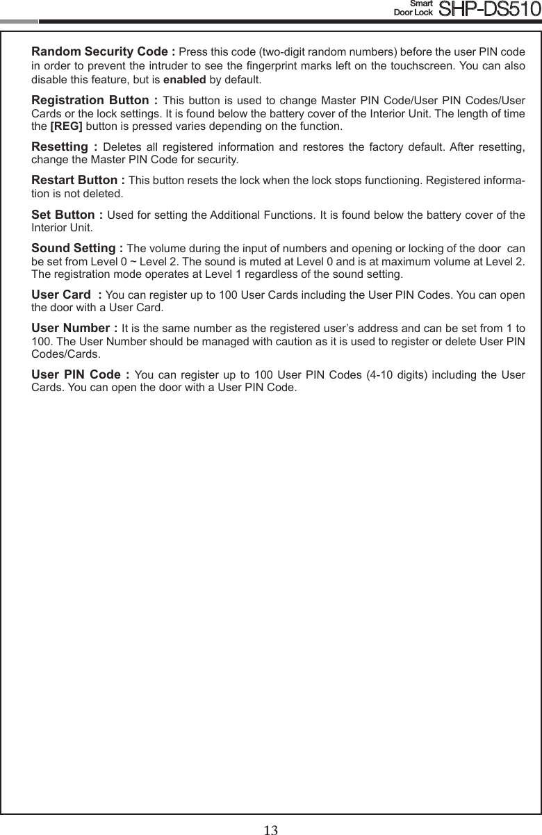 1213Smart  Door Lock SHP-DS510Random Security Code : Press this code (two-digit random numbers) before the user PIN code in order to prevent the intruder to see the ngerprint marks left on the touchscreen. You can also disable this feature, but is enabled by default.Registration Button : This  button is used  to change Master  PIN Code/User PIN  Codes/User Cards or the lock settings. It is found below the battery cover of the Interior Unit. The length of time the [REG] button is pressed varies depending on the function. Resetting  :  Deletes  all  registered  information  and  restores  the  factory  default.  After  resetting, change the Master PIN Code for security.Restart Button : This button resets the lock when the lock stops functioning. Registered informa-tion is not deleted.Set Button : Used for setting the Additional Functions. It is found below the battery cover of the Interior Unit. Sound Setting : The volume during the input of numbers and opening or locking of the door  can be set from Level 0 ~ Level 2. The sound is muted at Level 0 and is at maximum volume at Level 2. The registration mode operates at Level 1 regardless of the sound setting.User Card  : You can register up to 100 User Cards including the User PIN Codes. You can open the door with a User Card.User Number : It is the same number as the registered user’s address and can be set from 1 to 100. The User Number should be managed with caution as it is used to register or delete User PIN Codes/Cards.User PIN Code : You can  register  up  to 100 User PIN  Codes  (4-10  digits) including the User Cards. You can open the door with a User PIN Code.