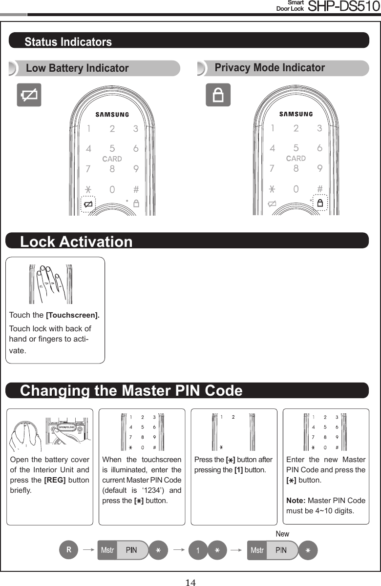 14Smart  Door Lock SHP-DS51015Touch the [Touchscreen].Touch lock with back of hand or ngers to acti-vate.Open the battery cover of  the  Interior  Unit  and press the [REG] button briey.When  the  touchscreen is  illuminated,  enter  the current Master PIN Code (default  is  ‘1234’)  and press the [ ] button.Press the [ ] button after pressing the [1] button.Enter  the  new  Master PIN Code and press the [ ] button.Note: Master PIN Code must be 4~10 digits.REG SETRNo1~100No1~100No1~100No1~100R222333No1~100No1~100No1~100No1~100R222333Lock ActivationChanging the Master PIN CodeStatus IndicatorsPrivacy Mode IndicatorLow Battery Indicator