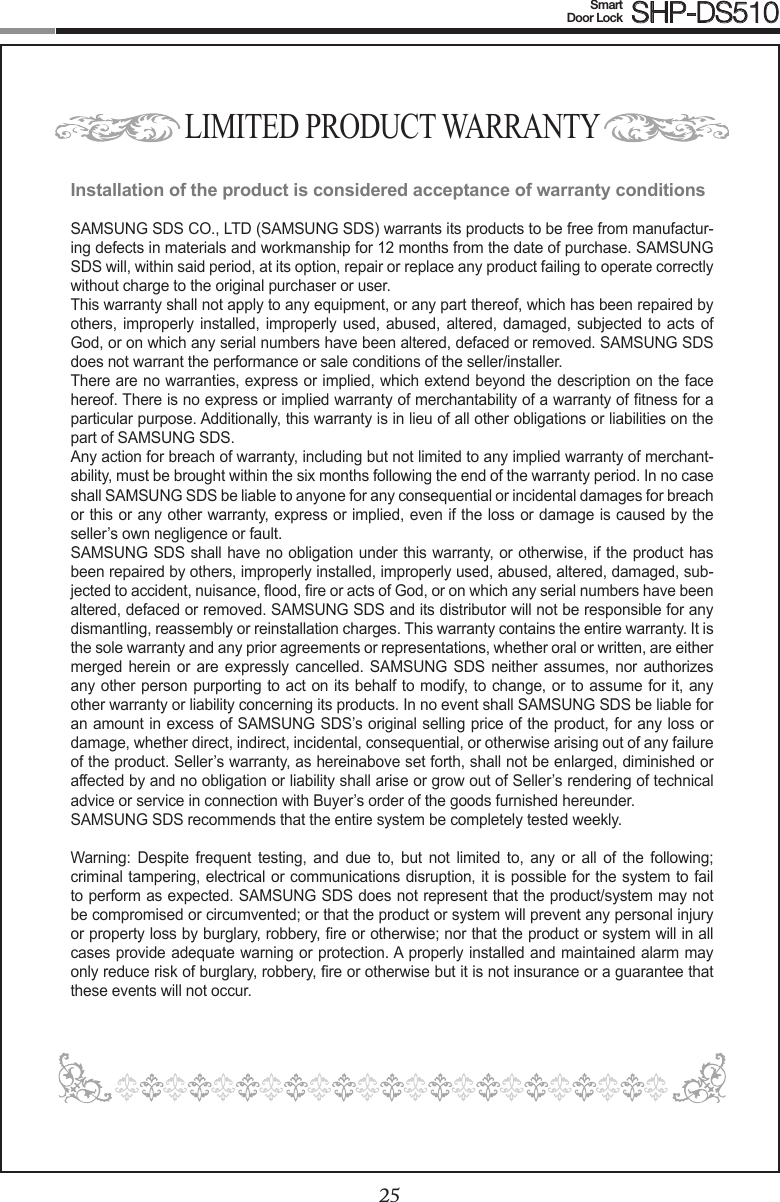 2425Smart  Door Lock SHP-DS510LIMITED PRODUCT WARRANTYInstallation of the product is considered acceptance of warranty conditionsSAMSUNG SDS CO., LTD (SAMSUNG SDS) warrants its products to be free from manufactur-ing defects in materials and workmanship for 12 months from the date of purchase. SAMSUNG SDS will, within said period, at its option, repair or replace any product failing to operate correctly without charge to the original purchaser or user.This warranty shall not apply to any equipment, or any part thereof, which has been repaired by others,  improperly installed, improperly used, abused,  altered, damaged, subjected to acts of God, or on which any serial numbers have been altered, defaced or removed. SAMSUNG SDS does not warrant the performance or sale conditions of the seller/installer.There are no warranties, express or implied, which extend beyond the description on the face hereof. There is no express or implied warranty of merchantability of a warranty of tness for a particular purpose. Additionally, this warranty is in lieu of all other obligations or liabilities on the part of SAMSUNG SDS.Any action for breach of warranty, including but not limited to any implied warranty of merchant-ability, must be brought within the six months following the end of the warranty period. In no case shall SAMSUNG SDS be liable to anyone for any consequential or incidental damages for breach or this or any other warranty, express or implied, even if the loss or damage is caused by the seller’s own negligence or fault.SAMSUNG SDS shall have no obligation under this warranty, or otherwise, if the product has been repaired by others, improperly installed, improperly used, abused, altered, damaged, sub-jected to accident, nuisance, ood, re or acts of God, or on which any serial numbers have been altered, defaced or removed. SAMSUNG SDS and its distributor will not be responsible for any dismantling, reassembly or reinstallation charges. This warranty contains the entire warranty. It is the sole warranty and any prior agreements or representations, whether oral or written, are either merged herein or  are expressly cancelled.  SAMSUNG SDS  neither assumes, nor  authorizes any other person purporting to act on its behalf to modify, to change, or to assume for it, any other warranty or liability concerning its products. In no event shall SAMSUNG SDS be liable for an amount in excess of SAMSUNG SDS’s original selling price of the product, for any loss or damage, whether direct, indirect, incidental, consequential, or otherwise arising out of any failure of the product. Seller’s warranty, as hereinabove set forth, shall not be enlarged, diminished or affected by and no obligation or liability shall arise or grow out of Seller’s rendering of technical advice or service in connection with Buyer’s order of the goods furnished hereunder.SAMSUNG SDS recommends that the entire system be completely tested weekly. Warning:  Despite  frequent  testing,  and  due  to,  but  not  limited  to,  any  or  all  of  the  following; criminal tampering, electrical or communications disruption, it is possible for the system to fail to perform as expected. SAMSUNG SDS does not represent that the product/system may not be compromised or circumvented; or that the product or system will prevent any personal injury or property loss by burglary, robbery, re or otherwise; nor that the product or system will in all cases provide adequate warning or protection. A properly installed and maintained alarm may only reduce risk of burglary, robbery, re or otherwise but it is not insurance or a guarantee that these events will not occur. 
