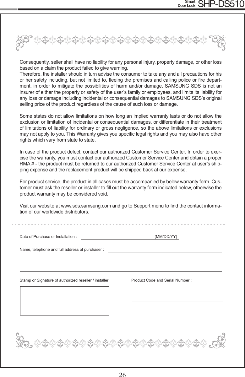 26Smart  Door Lock SHP-DS51027Consequently, seller shall have no liability for any personal injury, property damage, or other loss based on a claim the product failed to give warning.Therefore, the installer should in turn advise the consumer to take any and all precautions for his or her safety including, but not limited to, eeing the premises and calling police or re depart-ment, in order to mitigate the possibilities of harm and/or damage. SAMSUNG SDS is not an insurer of either the property or safety of the user’s family or employees, and limits its liability for any loss or damage including incidental or consequential damages to SAMSUNG SDS’s original selling price of the product regardless of the cause of such loss or damage.Some states do not allow limitations on how long an implied warranty lasts or do not allow the exclusion or limitation of incidental or consequential damages, or differentiate in their treatment of limitations of liability for ordinary or gross negligence, so the above limitations or exclusions may not apply to you. This Warranty gives you specic legal rights and you may also have other rights which vary from state to state.In case of the product defect, contact our authorized Customer Service Center. In order to exer-cise the warranty, you must contact our authorized Customer Service Center and obtain a proper RMA # - the product must be returned to our authorized Customer Service Center at user’s ship-ping expense and the replacement product will be shipped back at our expense.For product service, the product in all cases must be accompanied by below warranty form. Cus-tomer must ask the reseller or installer to ll out the warranty form indicated below, otherwise the product warranty may be considered void. Visit our website at www.sds.samsung.com and go to Support menu to nd the contact informa-tion of our worldwide distributors.Date of Purchase or Installation : (MM/DD/YY)Name, telephone and full address of purchaser : Stamp or Signature of authorized reseller / installer  Product Code and Serial Number :