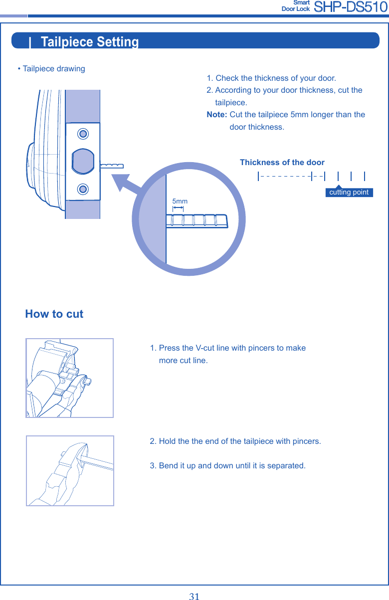 30 31Smart  Door Lock SHP-DS510|  Tailpiece Setting• Tailpiece drawing1.  Press the V-cut line with pincers to make more cut line.2.  Hold the the end of the tailpiece with pincers.3.  Bend it up and down until it is separated.How to cutcutting point1.  Check the thickness of your door.2.  According to your door thickness, cut the tailpiece.Note:  Cut the tailpiece 5mm longer than the door thickness.Thickness of the door5mm