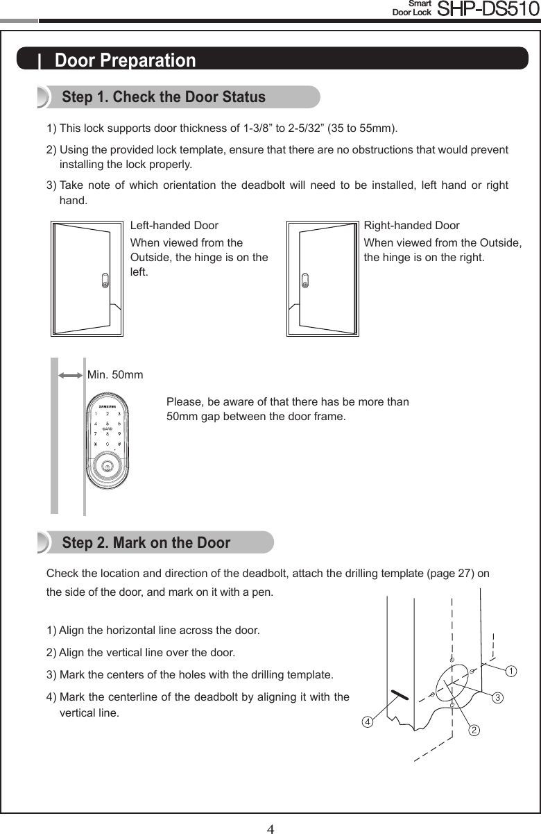 4Smart  Door Lock SHP-DS5105|  Door PreparationStep 1. Check the Door Status1)  This lock supports door thickness of 1-3/8” to 2-5/32” (35 to 55mm). 2)  Using the provided lock template, ensure that there are no obstructions that would prevent  installing the lock properly. 3)  Take  note of  which  orientation  the  deadbolt  will  need  to  be  installed,  left  hand  or  right hand.Check the location and direction of the deadbolt, attach the drilling template (page 27) on the side of the door, and mark on it with a pen.1) Align the horizontal line across the door.2) Align the vertical line over the door.3)  Mark the centers of the holes with the drilling template.4)   Mark the centerline of the deadbolt by aligning it with the vertical line.Right-handed DoorWhen viewed from the Outside, the hinge is on the right. Left-handed DoorWhen viewed from the  Outside, the hinge is on the  left.Step 2. Mark on the DoorPlease, be aware of that there has be more than 50mm gap between the door frame.Min. 50mm