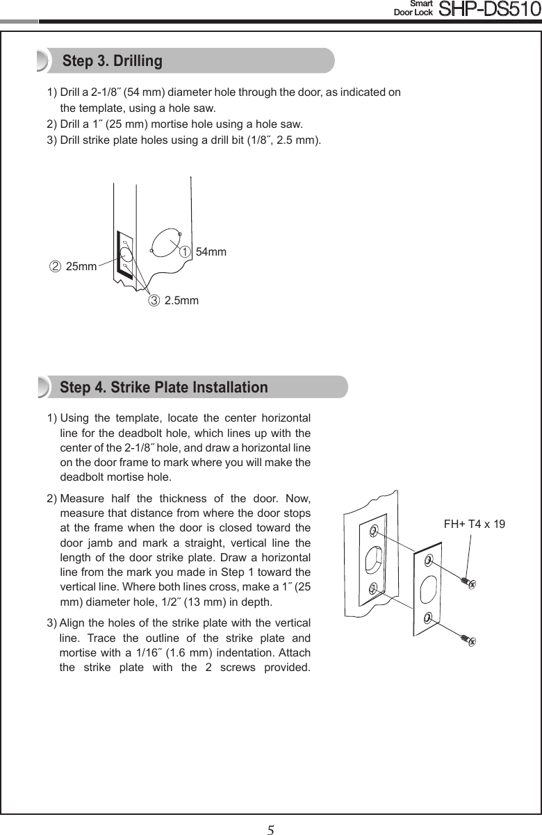 45Smart  Door Lock SHP-DS5101)  Drill a 2-1/8˝ (54 mm) diameter hole through the door, as indicated on the template, using a hole saw.2) Drill a 1˝ (25 mm) mortise hole using a hole saw.3) Drill strike plate holes using a drill bit (1/8˝, 2.5 mm).1)  Using  the  template,  locate  the  center  horizontal line for the deadbolt hole, which lines up with the center of the 2-1/8˝ hole, and draw a horizontal line on the door frame to mark where you will make the deadbolt mortise hole.2)  Measure  half  the  thickness  of  the  door.  Now, measure that distance from where the door stops at the frame when the  door  is  closed  toward  the door  jamb  and  mark  a  straight,  vertical  line  the length of the  door  strike plate. Draw  a  horizontal line from the mark you made in Step 1 toward the vertical line. Where both lines cross, make a 1˝ (25 mm) diameter hole, 1/2˝ (13 mm) in depth.3)  Align the holes of the strike plate with the vertical line.  Trace  the  outline  of  the  strike  plate  and mortise with a 1/16˝ (1.6 mm) indentation. Attach the  strike  plate  with  the  2  screws  provided.  Step 3. DrillingStep 4. Strike Plate InstallationFH+ T4 x 19① 54mm② 25mm③ 2.5mm
