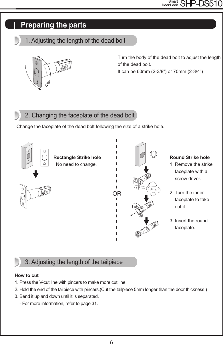 6Smart  Door Lock SHP-DS5107|  Preparing the parts1. Adjusting the length of the dead bolt180°Turn the body of the dead bolt to adjust the length of the dead bolt.It can be 60mm (2-3/8”) or 70mm (2-3/4”)ORRectangle Strike hole: No need to change.2. Changing the faceplate of the dead boltChange the faceplate of the dead bolt following the size of a strike hole.Round Strike hole1.  Remove the strike faceplate with a screw driver.2.  Turn the inner faceplate to take out it.3.  Insert the round faceplate.OROR3. Adjusting the length of the tailpieceHow to cut1.  Press the V-cut line with pincers to make more cut line.2.  Hold the end of the tailpiece with pincers.(Cut the tailpiece 5mm longer than the door thickness.)3.  Bend it up and down until it is separated. - For more information, refer to page 31.