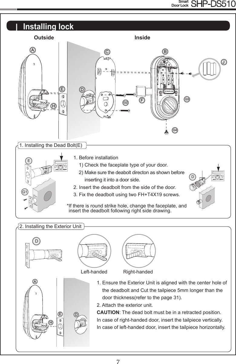 67Smart  Door Lock SHP-DS510D|  Installing lockOutside Inside1. Installing the Dead Bolt(E)1. Before installation1) Check the faceplate type of your door.2)  Make sure the deabolt directon as shown before inserting it into a door side.2. Insert the deadbolt from the side of the door.3. Fix the deadbolt using two FH+T4X19 screws.* If there is round strike hole, change the faceplate, and insert the deadbolt following right side drawing.2. Installing the Exterior Unit1.  Ensure the Exterior Unit is aligned with the center hole of the deadbolt and Cut the tailpiece 5mm longer than the door thickness(refer to the page 31).2.  Attach the exterior unit.CAUTION: The dead bolt must be in a retracted position.In case of right-handed door, insert the tailpiece vertically.  In case of left-handed door, insert the tailpiece horizontally.EG1DLeft-handed Right-handedDAHEREG SETCFBJDAG2G3G4EH