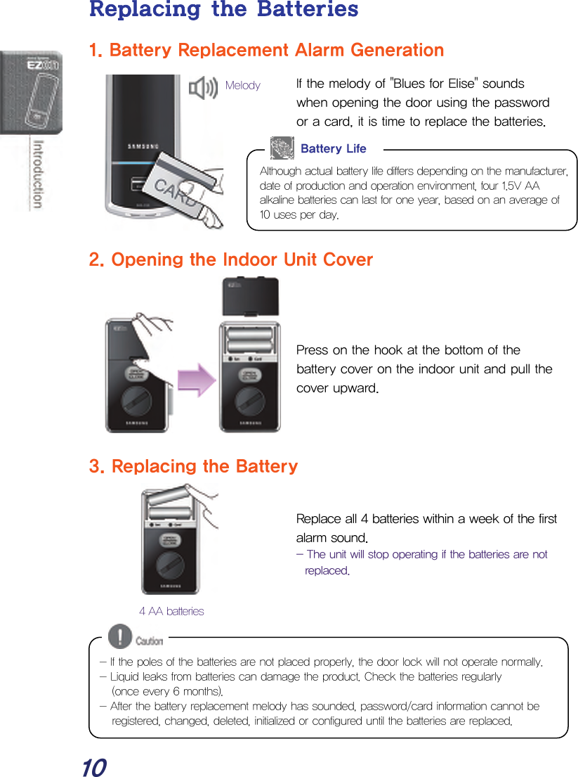  10 Replacing the Batteries 1. Battery Replacement Alarm Generation If the melody of &quot;Blues for Elise&quot; sounds when opening the door using the password or a card, it is time to replace the batteries.         2. Opening the Indoor Unit Cover    Press on the hook at the bottom of the battery cover on the indoor unit and pull the cover upward.    3. Replacing the Battery  Replace all 4 batteries within a week of the first alarm sound. - The unit will stop operating if the batteries are not replaced.         Although actual battery life differs depending on the manufacturer, date of production and operation environment, four 1.5V AA alkaline batteries can last for one year, based on an average of 10 uses per day. Battery Life 4 AA batteriesMelody - If the poles of the batteries are not placed properly, the door lock will not operate normally. - Liquid leaks from batteries can damage the product. Check the batteries regularly  (once every 6 months). - After the battery replacement melody has sounded, password/card information cannot be registered, changed, deleted, initialized or configured until the batteries are replaced. 