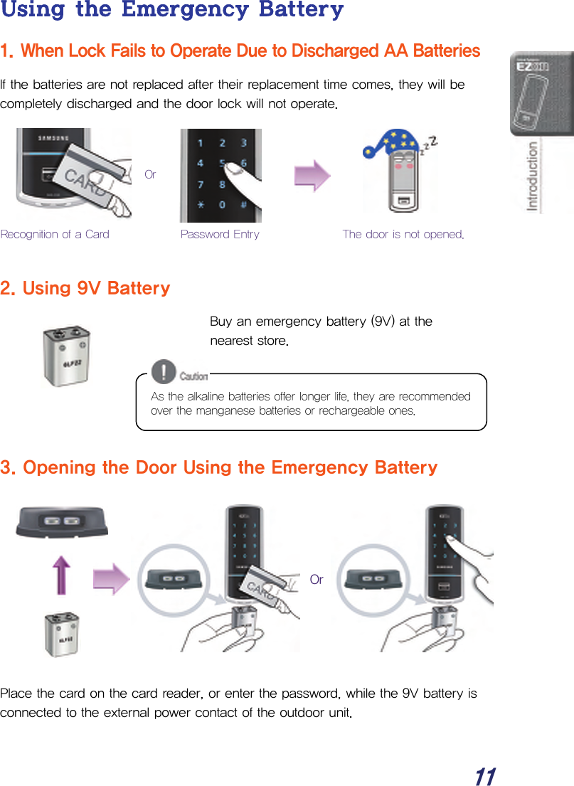  11 Using the Emergency Battery 1. When Lock Fails to Operate Due to Discharged AA Batteries If the batteries are not replaced after their replacement time comes, they will be completely discharged and the door lock will not operate.         2. Using 9V Battery Buy an emergency battery (9V) at the nearest store.      3. Opening the Door Using the Emergency Battery           Place the card on the card reader, or enter the password, while the 9V battery is connected to the external power contact of the outdoor unit.  Or Password Entry The door is not opened. Recognition of a CardOr As the alkaline batteries offer longer life, they are recommended over the manganese batteries or rechargeable ones. 