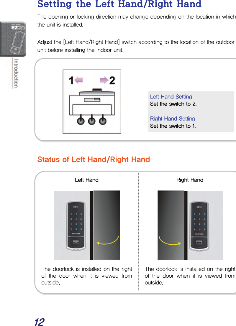  12 Setting the Left Hand/Right Hand The opening or locking direction may change depending on the location in which the unit is installed.  Adjust the [Left Hand/Right Hand] switch according to the location of the outdoor unit before installing the indoor unit.             Status of Left Hand/Right Hand                  The doorlock is installed on the rightof the door when it is viewed fromoutside. The doorlock is installed on the rightof the door when it is viewed fromoutside. Left Hand  Right Hand Left Hand Setting Set the switch to 2.  Right Hand Setting Set the switch to 1. 