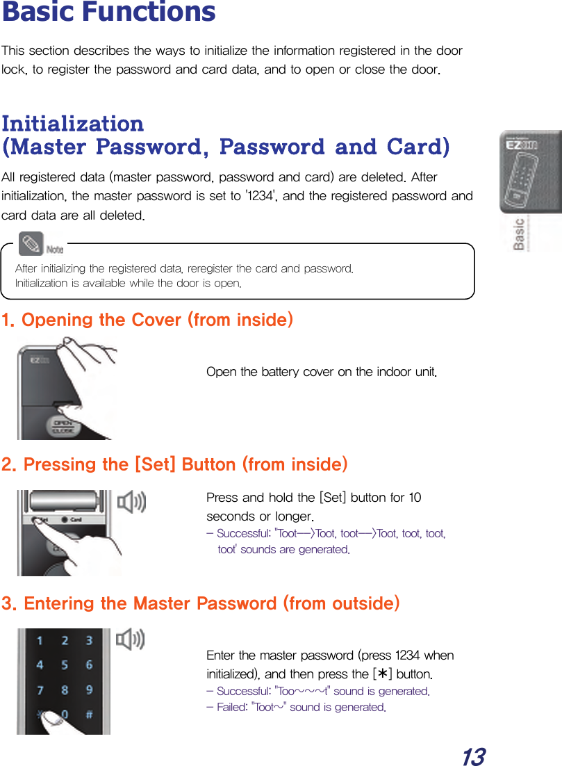  13 Basic Functions This section describes the ways to initialize the information registered in the door lock, to register the password and card data, and to open or close the door.  Initialization (Master Password, Password and Card) All registered data (master password, password and card) are deleted. After initialization, the master password is set to &apos;1234&apos;, and the registered password and card data are all deleted.     1. Opening the Cover (from inside)  Open the battery cover on the indoor unit.    2. Pressing the [Set] Button (from inside) Press and hold the [Set] button for 10 seconds or longer. - Successful: &quot;Toot--&gt;Toot, toot--&gt;Toot, toot, toot, toot&apos; sounds are generated.   3. Entering the Master Password (from outside)  Enter the master password (press 1234 when initialized), and then press the [¾] button. - Successful: &quot;Too~~~t&quot; sound is generated. - Failed: &quot;Toot~&quot; sound is generated.  After initializing the registered data, reregister the card and password. Initialization is available while the door is open. 