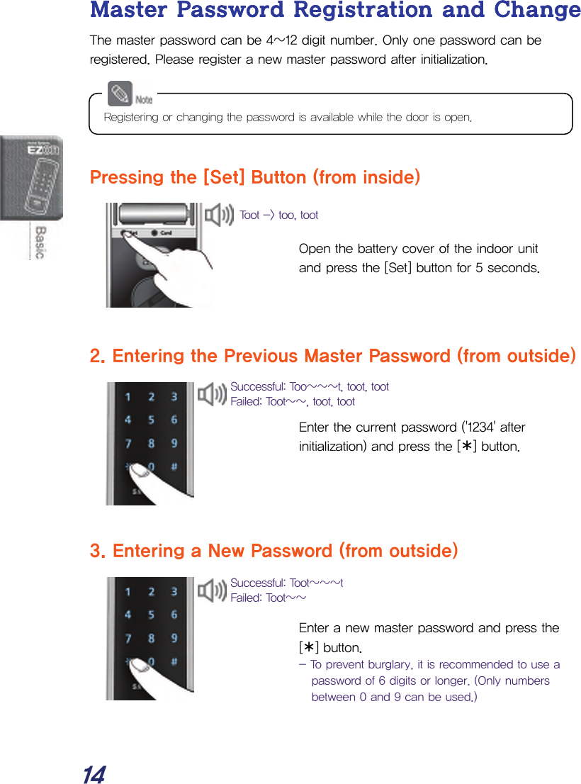  14 Master Password Registration and Change The master password can be 4~12 digit number. Only one password can be registered. Please register a new master password after initialization.      Pressing the [Set] Button (from inside)   Open the battery cover of the indoor unit and press the [Set] button for 5 seconds.    2. Entering the Previous Master Password (from outside)   Enter the current password (&apos;1234&apos; after initialization) and press the [¾] button.     3. Entering a New Password (from outside)   Enter a new master password and press the [¾] button. - To prevent burglary, it is recommended to use a password of 6 digits or longer. (Only numbers between 0 and 9 can be used.)  Successful: Toot~~~t Failed: Toot~~ Successful: Too~~~t, toot, toot Failed: Toot~~, toot, toot Toot -&gt; too, tootRegistering or changing the password is available while the door is open. 