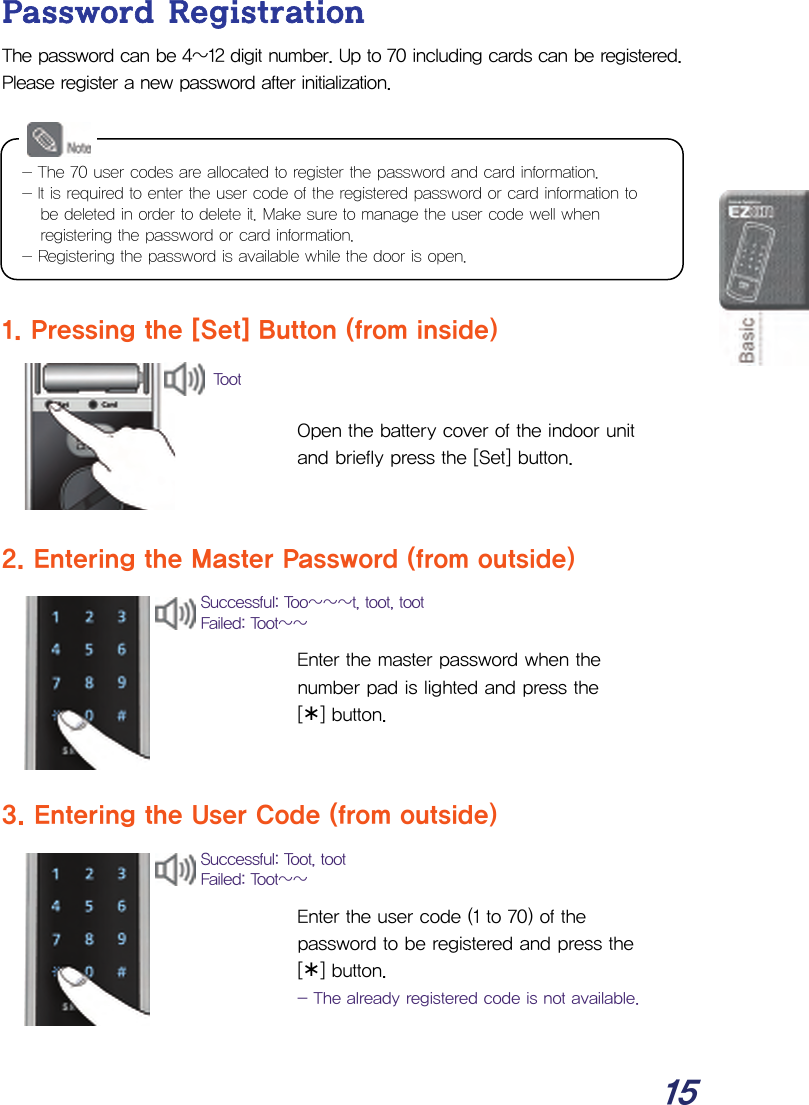  15 Password Registration The password can be 4~12 digit number. Up to 70 including cards can be registered. Please register a new password after initialization.         1. Pressing the [Set] Button (from inside)   Open the battery cover of the indoor unit and briefly press the [Set] button.   2. Entering the Master Password (from outside)   Enter the master password when the number pad is lighted and press the  [¾] button.   3. Entering the User Code (from outside)   Enter the user code (1 to 70) of the password to be registered and press the  [¾] button. - The already registered code is not available.  Successful: Too~~~t, toot, tootFailed: Toot~~ Successful: Toot, toot Failed: Toot~~ Toot - The 70 user codes are allocated to register the password and card information. - It is required to enter the user code of the registered password or card information to be deleted in order to delete it. Make sure to manage the user code well when registering the password or card information.   - Registering the password is available while the door is open. 
