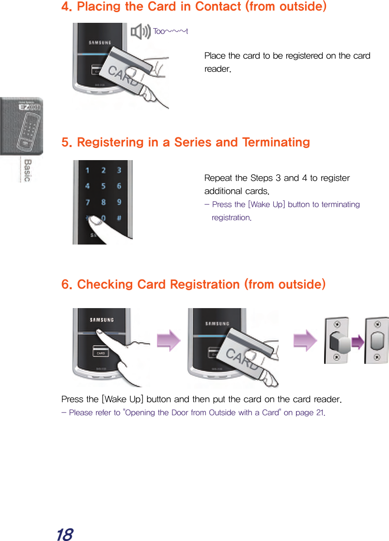  18 4. Placing the Card in Contact (from outside)   Place the card to be registered on the card reader.     5. Registering in a Series and Terminating  Repeat the Steps 3 and 4 to register additional cards. - Press the [Wake Up] button to terminating registration.    6. Checking Card Registration (from outside)        Press the [Wake Up] button and then put the card on the card reader. - Please refer to &quot;Opening the Door from Outside with a Card&quot; on page 21.       Too~~~t