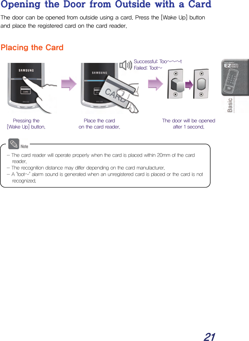  21 Opening the Door from Outside with a Card The door can be opened from outside using a card. Press the [Wake Up] button and place the registered card on the card reader.  Placing the Card                        The door will be opened after 1 second. Place the card on the card reader. Pressing the [Wake Up] button. Successful: Too~~~t Failed: Toot~ - The card reader will operate properly when the card is placed within 20mm of the card reader. - The recognition distance may differ depending on the card manufacturer. - A &quot;toot~&quot; alarm sound is generated when an unregistered card is placed or the card is not recognized. 