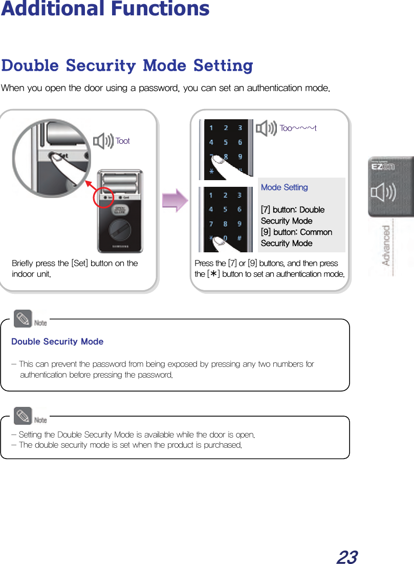  23 Additional Functions  Double Security Mode Setting When you open the door using a password, you can set an authentication mode.                            Press the [7] or [9] buttons, and then press the [¾] button to set an authentication mode. Mode Setting  [7] button: Double Security Mode [9] button: Common Security Mode Too~~~tBriefly press the [Set] button on the indoor unit. Toot Double Security Mode  - This can prevent the password from being exposed by pressing any two numbers for authentication before pressing the password. - Setting the Double Security Mode is available while the door is open. - The double security mode is set when the product is purchased. 