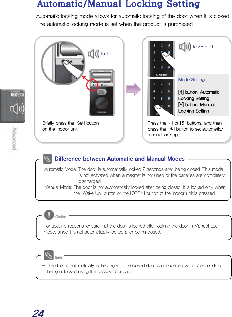  24 Automatic/Manual Locking Setting Automatic locking mode allows for automatic locking of the door when it is closed. The automatic locking mode is set when the product is purchased.                                   Press the [4] or [5] buttons, and then  press the [¾] button to set automatic/ manual locking.Mode Setting  [4] button: Automatic Locking Setting [5] button: Manual Locking Setting Too~~~tBriefly press the [Set] button  on the indoor unit. Toot - Automatic Mode: The door is automatically locked 2 seconds after being closed. This mode is not activated when a magnet is not used or the batteries are completely discharged. - Manual Mode: The door is not automatically locked after being closed. It is locked only when the [Wake Up] button or the [OPEN] button of the indoor unit is pressed. Difference between Automatic and Manual Modes - The door is automatically locked again if the closed door is not opened within 7 seconds of being unlocked using the password or card. For security reasons, ensure that the door is locked after locking the door in Manual Lock mode, since it is not automatically locked after being closed. 