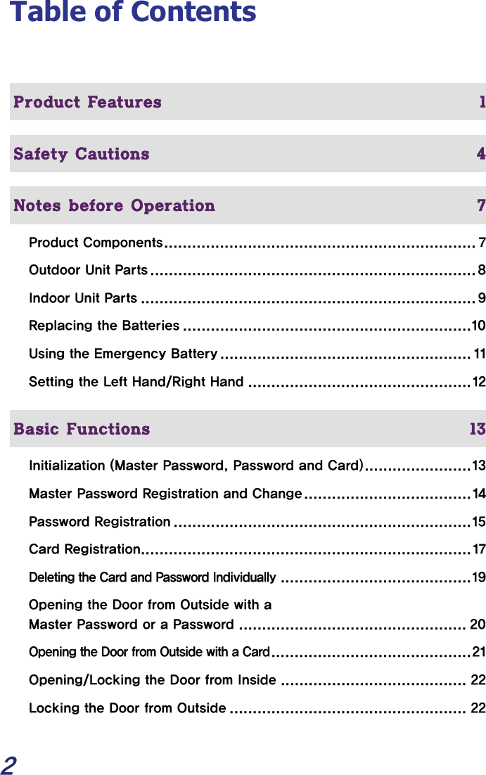  2 Table of Contents   Product Features  1  Safety Cautions  4  Notes before Operation  7 Product Components................................................................... 7 Outdoor Unit Parts ...................................................................... 8 Indoor Unit Parts ........................................................................ 9 Replacing the Batteries ..............................................................10 Using the Emergency Battery ...................................................... 11 Setting the Left Hand/Right Hand ................................................12   Basic Functions  13 Initialization (Master Password, Password and Card).......................13 Master Password Registration and Change....................................14 Password Registration ................................................................15 Card Registration....................................................................... 17 Deleting the Card and Password Individually.........................................19 Opening the Door from Outside with a  Master Password or a Password ................................................. 20 Opening the Door from Outside with a Card...........................................21 Opening/Locking the Door from Inside ........................................ 22 Locking the Door from Outside ................................................... 22 
