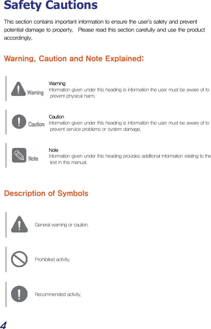  4 Safety Cautions This section contains important information to ensure the user&apos;s safety and prevent potential damage to property.  Please read this section carefully and use the product accordingly.  Warning, Caution and Note Explained:   Warning   Information given under this heading is information the user must be aware of to prevent physical harm.     Caution   Information given under this heading is information the user must be aware of to prevent service problems or system damage.   Note   Information given under this heading provides additional information relating to the text in this manual.     Description of Symbols      General warning or caution.        Prohibited activity.        Recommended activity.    