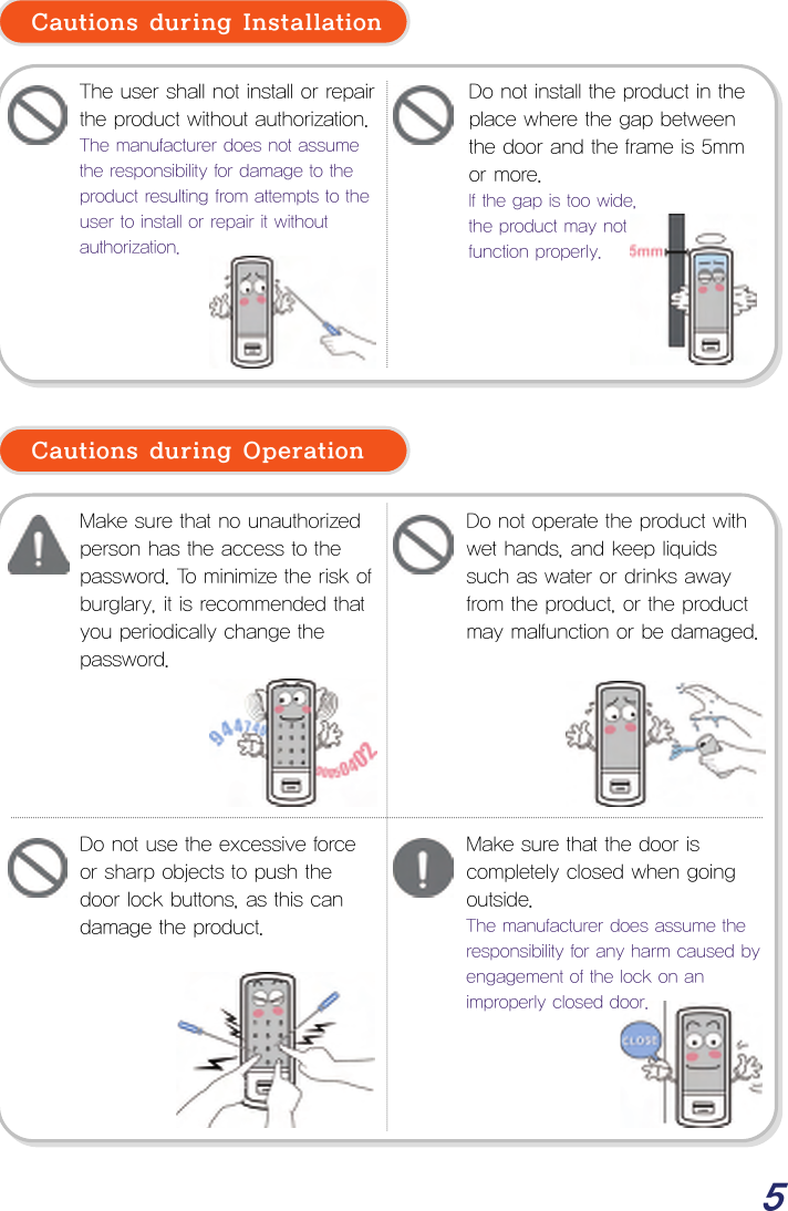  5  Cautions during Installation             Cautions during Operation                       The user shall not install or repair the product without authorization.The manufacturer does not assume the responsibility for damage to the product resulting from attempts to the user to install or repair it without authorization. Make sure that no unauthorized person has the access to the password. To minimize the risk of burglary, it is recommended that you periodically change the password. Do not operate the product with wet hands, and keep liquids such as water or drinks away from the product, or the product may malfunction or be damaged. Do not use the excessive force or sharp objects to push the door lock buttons, as this can damage the product. Make sure that the door is completely closed when going outside. The manufacturer does assume the responsibility for any harm caused by engagement of the lock on an improperly closed door. Do not install the product in the place where the gap between the door and the frame is 5mm or more. If the gap is too wide,  the product may not  function properly. 