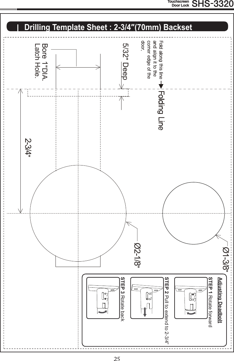 2425TouchscreenDoor Lock|  Drilling Template Sheet : 2-3/4″(70mm) Backset2-3/4&quot;Ø2-1/8&quot;Ø1-3/8&quot;5/32&quot; DeepBore 1&quot;DIA.Latch Hole.STEP 1 Rotate forwardSTEP 2 Pull to extend to 2-3/4”STEP 3 Rotate backAdjusting Deadbolt