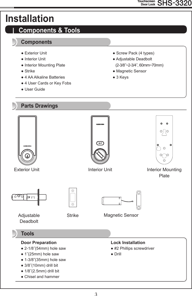 23TouchscreenDoor Lock|  Components &amp; Tools Door Preparation●2-1/8˝(54mm)holesaw●1˝(25mm)holesaw●1-3/8”(35mm)holesaw●3/8˝(10mm)drillbit●1/8˝(2.5mm)drillbit●ChiselandhammerLock Installation●#2Phillipsscrewdriver●DrillComponentsParts DrawingsToolsAdjustable  Deadbolt Interior UnitExterior Unit Interior Mounting PlateStrike Magnetic Sensor●ExteriorUnit●InteriorUnit●InteriorMountingPlate●Strike●4AAAlkalineBatteries●4UserCardsorKeyFobs●UserGuide●ScrewPack(4types)●AdjustableDeadbolt   (2-3/8˝~2-3/4˝, 60mm~70mm)●MagneticSensor●3KeysComponents &amp; Tools Installation