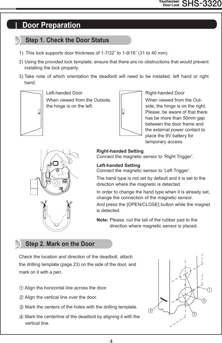 4TouchscreenDoor Lock5|  Door PreparationStep 1. Check the Door Status1)  Thislocksupportsdoorthicknessof1-7/32˝to1-9/16˝(31to40mm).2)  Using the provided lock template, ensure that there are no obstructions that would prevent  installing the lock properly. 3)  Take  note  of  which  orientation  the  deadbolt  will  need  to  be  installed,  left  hand  or  right hand.Check the location and direction of the deadbolt, attach the drilling template (page 23) on the side of the door, and mark on it with a pen.① Align the horizontal line across the door.② Align the vertical line over the door.③  Mark the centers of the holes with the drilling template.④   Mark the centerline of the deadbolt by aligning it with the vertical line.Right-handed DoorWhen viewed from the Out-side, the hinge is on the right. Please, be aware of that there has be more than 50mm gap between the door frame and the external power contact to place the 9V battery for  temporary access.Left-handed DoorWhen viewed from the Outside, the hinge is on the left.Step 2. Mark on the DoorRight-handed SettingConnect the magnetic sensor to ‘Right Trigger’.Left-handed SettingConnect the magnetic sensor to ‘Left Trigger’.The hand type is not set by default and it is set to the direction where the magnetic is detected.In order to change the hand type when it is already set, change the connection of the magnetic sensor.And press the [OPEN/CLOSE] button while the magnet is detected.Note:  Please, cut the tail of the rubber pad to the  direction where magnetic sensor is placed.Right TriggerLeft Trigger