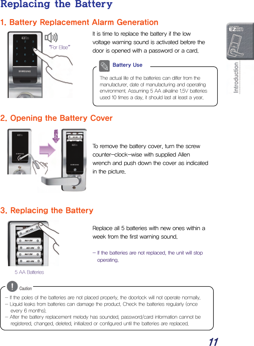  11 Replacing the Battery 1. Battery Replacement Alarm Generation It is time to replace the battery if the low voltage warning sound is activated before the door is opened with a password or a card.          2. Opening the Battery Cover   To remove the battery cover, turn the screw counter-clock-wise with supplied Allen wrench and push down the cover as indicated in the picture.    3. Replacing the Battery  Replace all 5 batteries with new ones within a week from the first warning sound.  - If the batteries are not replaced, the unit will stop operating.         The actual life of the batteries can differ from the manufacturer, date of manufacturing and operating environment. Assuming 5 AA alkaline 1.5V batteries used 10 times a day, it should last at least a year.  Battery Use 5 AA Batteries “For Elise” - If the poles of the batteries are not placed properly, the doorlock will not operate normally. - Liquid leaks from batteries can damage the product. Check the batteries regularly (once every 6 months). - After the battery replacement melody has sounded, password/card information cannot be registered, changed, deleted, initialized or configured until the batteries are replaced. 