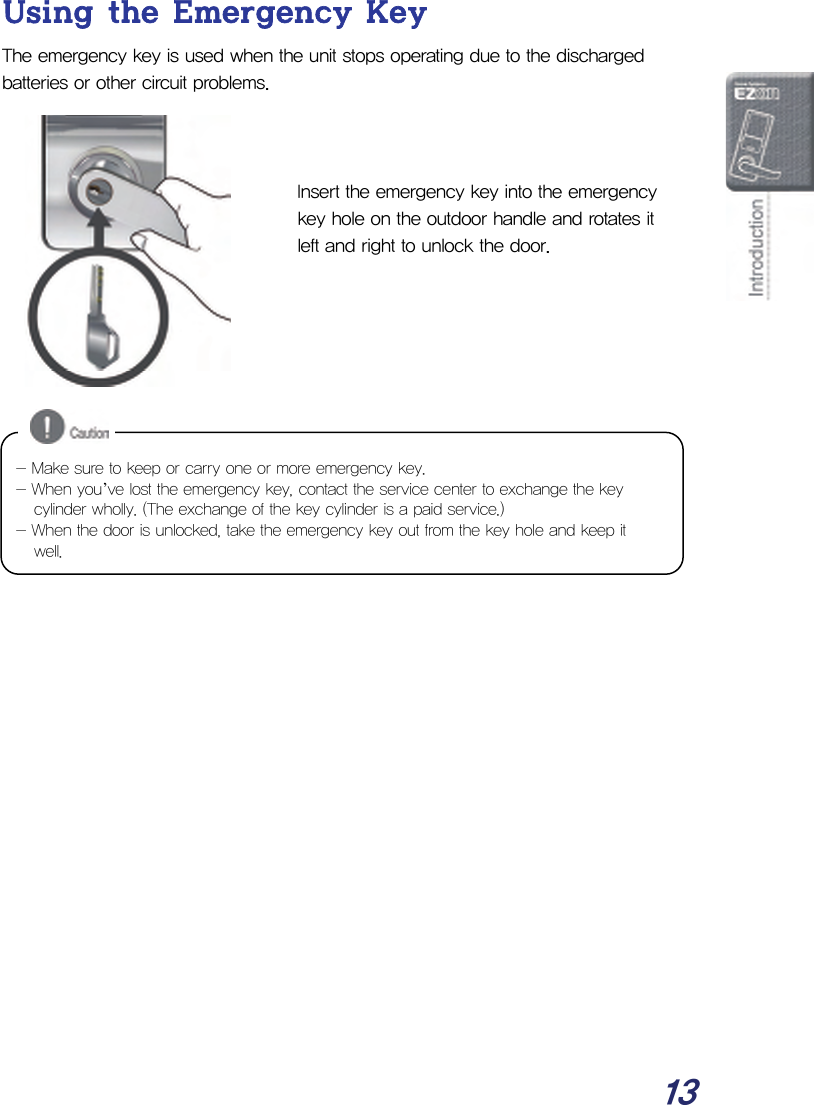  13 Using the Emergency Key The emergency key is used when the unit stops operating due to the discharged batteries or other circuit problems.    Insert the emergency key into the emergency key hole on the outdoor handle and rotates it left and right to unlock the door.                  - Make sure to keep or carry one or more emergency key. - When you’ve lost the emergency key, contact the service center to exchange the key cylinder wholly. (The exchange of the key cylinder is a paid service.) - When the door is unlocked, take the emergency key out from the key hole and keep it well. 