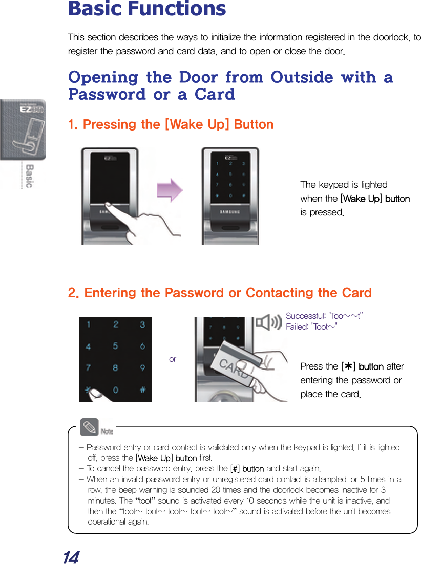  14 Basic Functions This section describes the ways to initialize the information registered in the doorlock, to register the password and card data, and to open or close the door. Opening the Door from Outside with a Password or a Card 1. Pressing the [Wake Up] Button    The keypad is lighted when the [Wake Up] button is pressed.      2. Entering the Password or Contacting the Card     Press the [¿] button after entering the password or place the card.              orSuccessful: &quot;Too~~t”  Failed: &quot;Toot~&quot;  - Password entry or card contact is validated only when the keypad is lighted. If it is lighted off, press the [Wake Up] button first. - To cancel the password entry, press the [#] button and start again. - When an invalid password entry or unregistered card contact is attempted for 5 times in a row, the beep warning is sounded 20 times and the doorlock becomes inactive for 3 minutes. The “toot” sound is activated every 10 seconds while the unit is inactive, and then the “toot~ toot~ toot~ toot~ toot~” sound is activated before the unit becomes operational again. 