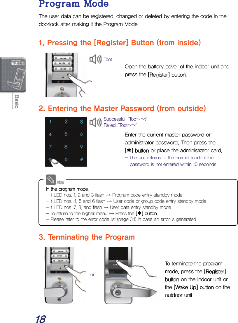  18 Program Mode The user data can be registered, changed or deleted by entering the code in the doorlock after making it the Program Mode.  1. Pressing the [Register] Button (from inside)   Open the battery cover of the indoor unit and press the [Register] button.    2. Entering the Master Password (from outside)   Enter the current master password or administrator password. Then press the  [¿] button or place the administrator card. - The unit returns to the normal mode if the password is not entered within 10 seconds.         3. Terminating the Program   To terminate the program mode, press the [Register] button on the indoor unit or the [Wake Up] button on the outdoor unit.  Successful: &quot;Too~~t”  Failed: &quot;Toot~~&quot;  or In the program mode, - If LED nos. 1, 2 and 3 flash → Program code entry standby mode - If LED nos. 4, 5 and 6 flash → User code or group code entry standby mode - If LED nos. 7, 8, and flash → User data entry standby mode - To return to the higher menu → Press the [¿] button. - Please refer to the error code list (page 34) in case an error is generated. Toot 