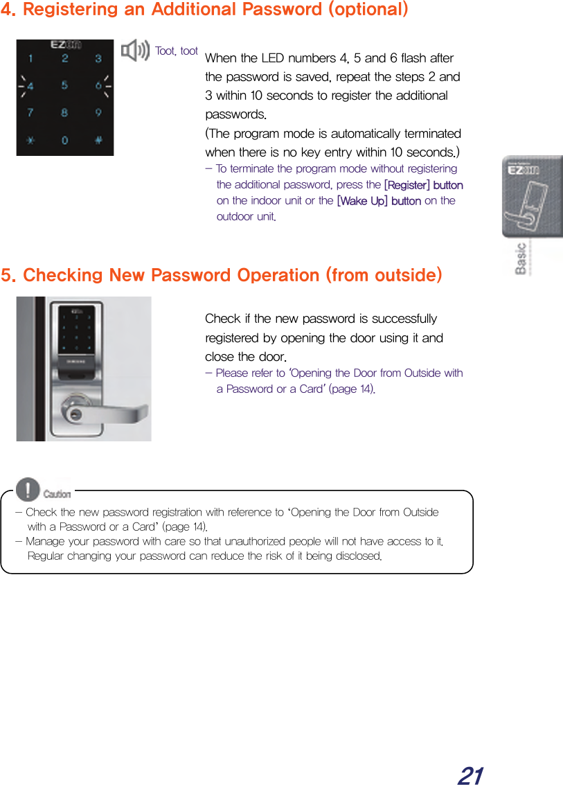  21 4. Registering an Additional Password (optional)   When the LED numbers 4, 5 and 6 flash after the password is saved, repeat the steps 2 and 3 within 10 seconds to register the additional passwords.  (The program mode is automatically terminated when there is no key entry within 10 seconds.) - To terminate the program mode without registering the additional password, press the [Register] button on the indoor unit or the [Wake Up] button on the outdoor unit.   5. Checking New Password Operation (from outside)   Check if the new password is successfully registered by opening the door using it and close the door. - Please refer to ‘Opening the Door from Outside with a Password or a Card’ (page 14).             - Check the new password registration with reference to ‘Opening the Door from Outside with a Password or a Card’ (page 14). - Manage your password with care so that unauthorized people will not have access to it. Regular changing your password can reduce the risk of it being disclosed. Toot, toot 