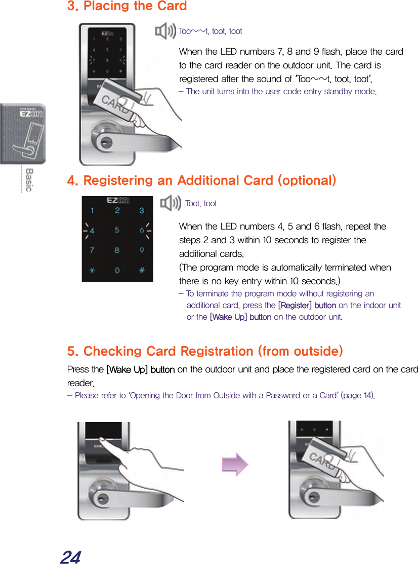  24 3. Placing the Card   When the LED numbers 7, 8 and 9 flash, place the card to the card reader on the outdoor unit. The card is registered after the sound of ‘Too~~t, toot, toot’. - The unit turns into the user code entry standby mode.      4. Registering an Additional Card (optional)   When the LED numbers 4, 5 and 6 flash, repeat the steps 2 and 3 within 10 seconds to register the additional cards.  (The program mode is automatically terminated when there is no key entry within 10 seconds.) - To terminate the program mode without registering an additional card, press the [Register] button on the indoor unit or the [Wake Up] button on the outdoor unit.  5. Checking Card Registration (from outside) Press the [Wake Up] button on the outdoor unit and place the registered card on the card reader. - Please refer to ‘Opening the Door from Outside with a Password or a Card’ (page 14).           Too~~t, toot, toot Toot, toot 