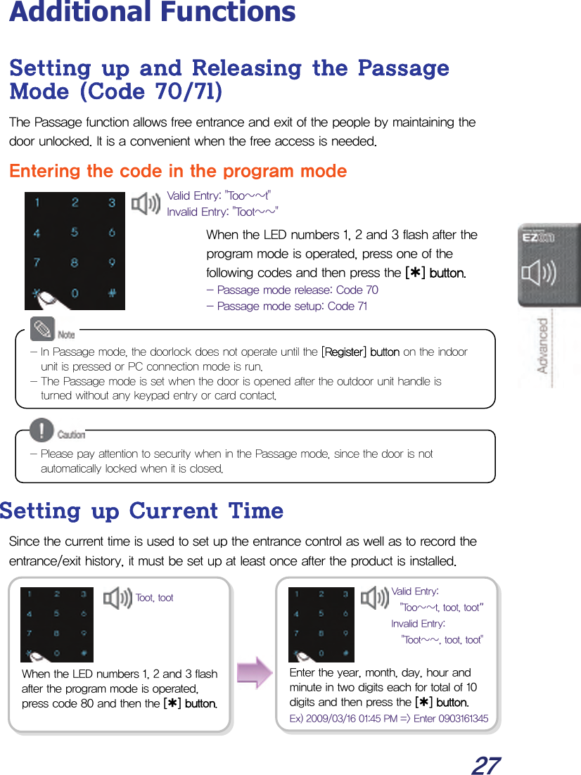  27 Additional Functions Setting up and Releasing the Passage Mode (Code 70/71) The Passage function allows free entrance and exit of the people by maintaining the door unlocked. It is a convenient when the free access is needed. Entering the code in the program mode   When the LED numbers 1, 2 and 3 flash after the program mode is operated, press one of the following codes and then press the [¿] button. - Passage mode release: Code 70 - Passage mode setup: Code 71           Setting up Current Time Since the current time is used to set up the entrance control as well as to record the entrance/exit history, it must be set up at least once after the product is installed.          - In Passage mode, the doorlock does not operate until the [Register] button on the indoor unit is pressed or PC connection mode is run. - The Passage mode is set when the door is opened after the outdoor unit handle is turned without any keypad entry or card contact. Valid Entry: &quot;Too~~t&quot; Invalid Entry: &quot;Toot~~&quot; - Please pay attention to security when in the Passage mode, since the door is not automatically locked when it is closed. When the LED numbers 1, 2 and 3 flash after the program mode is operated, press code 80 and then the [¿] button.Enter the year, month, day, hour and minute in two digits each for total of 10 digits and then press the [¿] button. Ex) 2009/03/16 01:45 PM =&gt; Enter 0903161345Toot, toot  Valid Entry: &quot;Too~~t, toot, toot”Invalid Entry: &quot;Toot~~, toot, toot&quot;