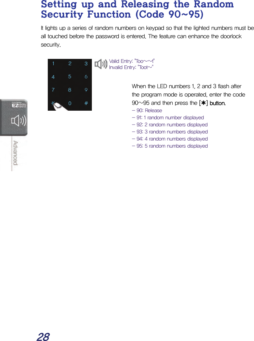  28 Setting up and Releasing the Random Security Function (Code 90~95) It lights up a series of random numbers on keypad so that the lighted numbers must be all touched before the password is entered. The feature can enhance the doorlock security.     When the LED numbers 1, 2 and 3 flash after the program mode is operated, enter the code 90~95 and then press the [¿] button. - 90: Release - 91: 1 random number displayed - 92: 2 random numbers displayed - 93: 3 random numbers displayed - 94: 4 random numbers displayed - 95: 5 random numbers displayed Valid Entry: &quot;Too~~t&quot; Invalid Entry: &quot;Toot~&quot; 