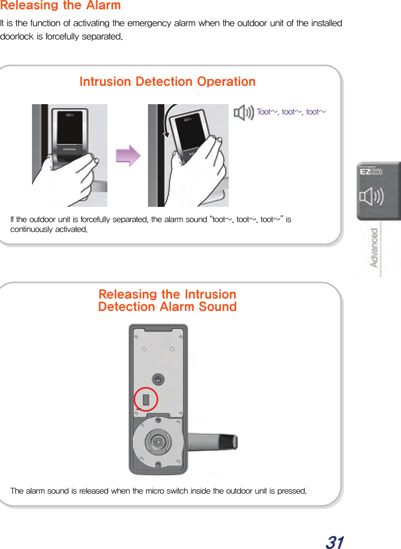  31 Releasing the Alarm It is the function of activating the emergency alarm when the outdoor unit of the installed doorlock is forcefully separated.                                     If the outdoor unit is forcefully separated, the alarm sound “toot~, toot~, toot~” is continuously activated. The alarm sound is released when the micro switch inside the outdoor unit is pressed. Intrusion Detection OperationReleasing the Intrusion Detection Alarm Sound Toot~, toot~, toot~ 