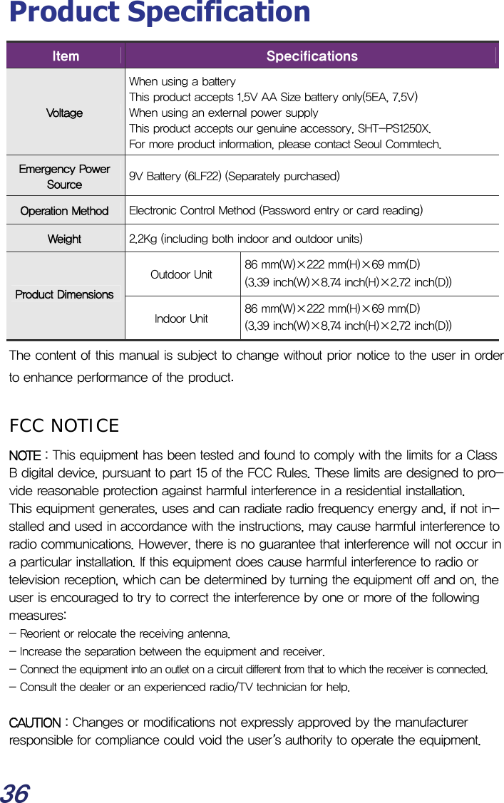  36 Product Specification Item  Specifications Voltage When using a battery  This product accepts 1.5V AA Size battery only(5EA, 7.5V) When using an external power supply This product accepts our genuine accessory, SHT-PS1250X. For more product information, please contact Seoul Commtech. Emergency Power Source  9V Battery (6LF22) (Separately purchased) Operation Method  Electronic Control Method (Password entry or card reading) Weight  2.2Kg (including both indoor and outdoor units) Outdoor Unit  86 mm(W)×222 mm(H)×69 mm(D) (3.39 inch(W)×8.74 inch(H)×2.72 inch(D)) Product DimensionsIndoor Unit  86 mm(W)×222 mm(H)×69 mm(D) (3.39 inch(W)×8.74 inch(H)×2.72 inch(D)) The content of this manual is subject to change without prior notice to the user in order to enhance performance of the product.  FCC NOTICE NOTE : This equipment has been tested and found to comply with the limits for a Class B digital device, pursuant to part 15 of the FCC Rules. These limits are designed to pro-vide reasonable protection against harmful interference in a residential installation. This equipment generates, uses and can radiate radio frequency energy and, if not in-stalled and used in accordance with the instructions, may cause harmful interference to radio communications. However, there is no guarantee that interference will not occur in a particular installation. If this equipment does cause harmful interference to radio or television reception, which can be determined by turning the equipment off and on, the user is encouraged to try to correct the interference by one or more of the following measures: - Reorient or relocate the receiving antenna. - Increase the separation between the equipment and receiver. - Connect the equipment into an outlet on a circuit different from that to which the receiver is connected. - Consult the dealer or an experienced radio/TV technician for help.   CAUTION : Changes or modifications not expressly approved by the manufacturer responsible for compliance could void the user’s authority to operate the equipment.  