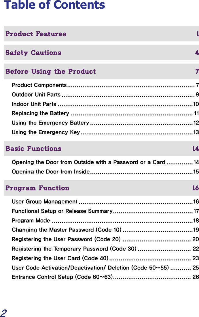  2 Table of Contents  Product Features  1  Safety Cautions  4  Before Using the Product  7 Product Components................................................................... 7 Outdoor Unit Parts ...................................................................... 9 Indoor Unit Parts .......................................................................10 Replacing the Battery ................................................................ 11 Using the Emergency Battery ......................................................12 Using the Emergency Key...........................................................13   Basic Functions  14 Opening the Door from Outside with a Password or a Card ..............14 Opening the Door from Inside......................................................15   Program Function  16 User Group Management ............................................................16 Functional Setup or Release Summary..........................................17 Program Mode ..........................................................................18 Changing the Master Password (Code 10) .....................................19 Registering the User Password (Code 20) .................................... 20 Registering the Temporary Password (Code 30) ............................ 22 Registering the User Card (Code 40)........................................... 23 User Code Activation/Deactivation/ Deletion (Code 50~55) ........... 25 Entrance Control Setup (Code 60~63)......................................... 26 