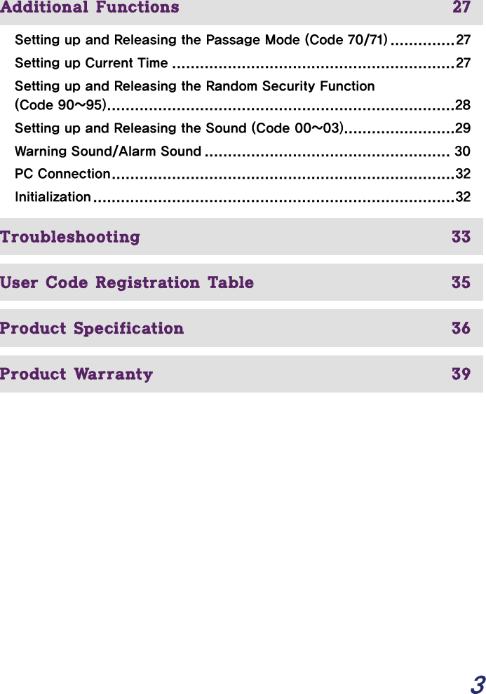  3     Additional Functions  27 Setting up and Releasing the Passage Mode (Code 70/71) ..............27 Setting up Current Time .............................................................27 Setting up and Releasing the Random Security Function (Code 90~95)...........................................................................28 Setting up and Releasing the Sound (Code 00~03)........................29 Warning Sound/Alarm Sound ..................................................... 30 PC Connection..........................................................................32 Initialization..............................................................................32   Troubleshooting  33  User Code Registration Table  35  Product Specification  36  Product Warranty  39     