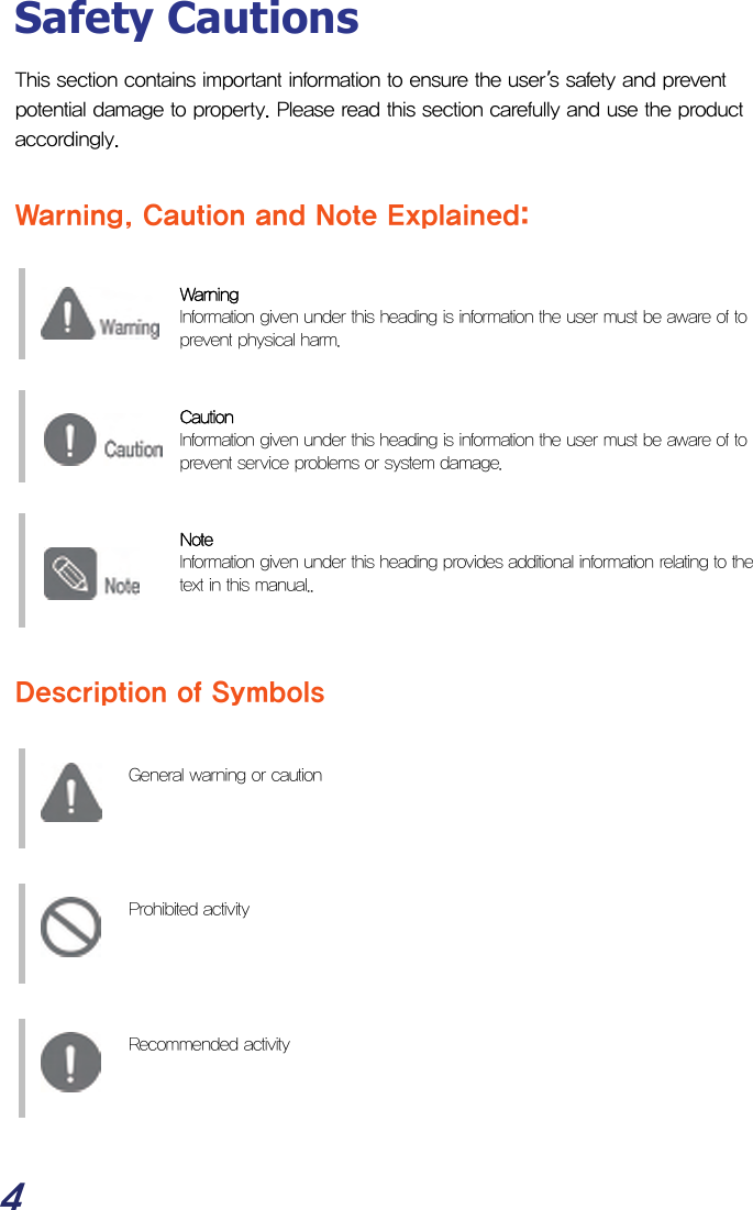  4 Safety Cautions This section contains important information to ensure the user’s safety and prevent potential damage to property. Please read this section carefully and use the product accordingly.  Warning, Caution and Note Explained:   Warning   Information given under this heading is information the user must be aware of to prevent physical harm.   Caution  Information given under this heading is information the user must be aware of to prevent service problems or system damage.   Note  Information given under this heading provides additional information relating to the text in this manual..    Description of Symbols    General warning or caution        Prohibited activity        Recommended activity      